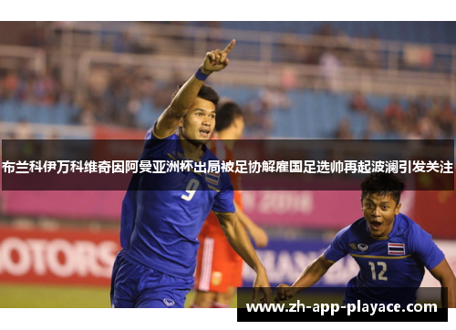 布兰科伊万科维奇因阿曼亚洲杯出局被足协解雇国足选帅再起波澜引发关注 布兰科伊万科维奇因阿曼亚洲杯出局被足协解雇国足选帅再起波澜引发关注