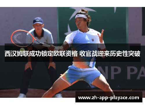 西汉姆联成功锁定欧联资格 收官战迎来历史性突破 西汉姆联成功锁定欧联资格 收官战迎来历史性突破